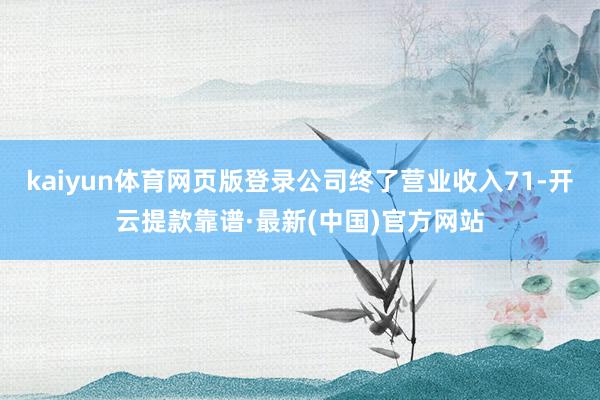 kaiyun體育網頁版登錄公司終了營業收入71-開云提款靠譜·最新(中國)官方網站