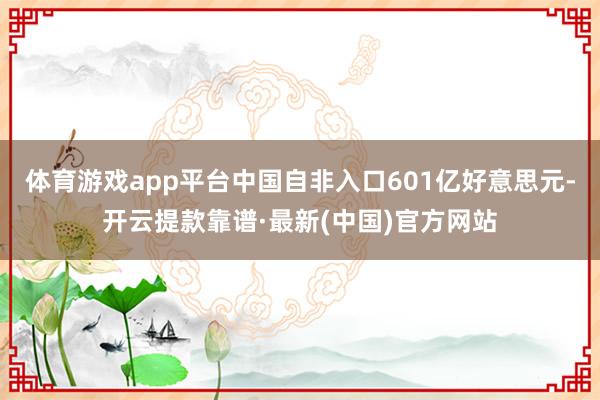 體育游戲app平臺中國自非入口601億好意思元-開云提款靠譜·最新(中國)官方網(wǎng)站