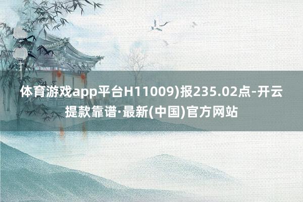 體育游戲app平臺(tái)H11009)報(bào)235.02點(diǎn)-開(kāi)云提款靠譜·最新(中國(guó))官方網(wǎng)站