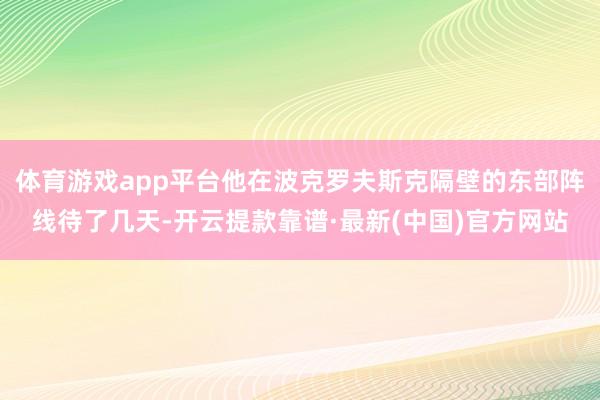 體育游戲app平臺他在波克羅夫斯克隔壁的東部陣線待了幾天-開云提款靠譜·最新(中國)官方網站