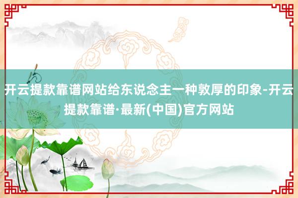 開云提款靠譜網站給東說念主一種敦厚的印象-開云提款靠譜·最新(中國)官方網站