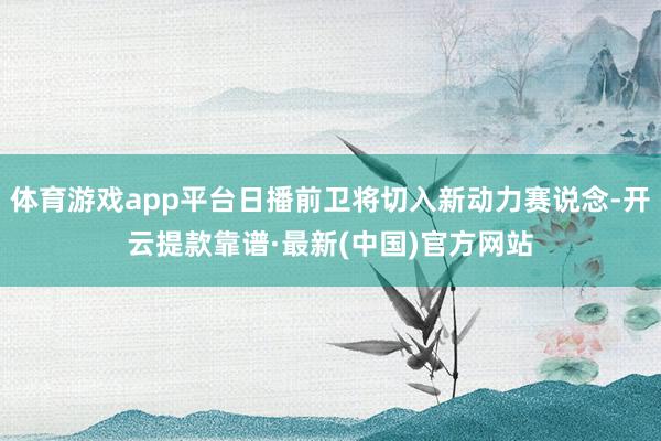 體育游戲app平臺日播前衛將切入新動力賽說念-開云提款靠譜·最新(中國)官方網站