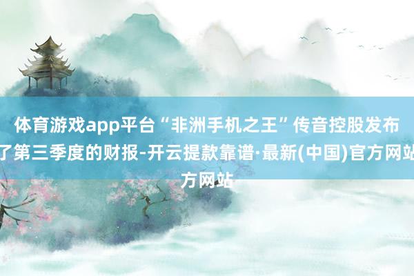 體育游戲app平臺“非洲手機之王”傳音控股發布了第三季度的財報-開云提款靠譜·最新(中國)官方網站