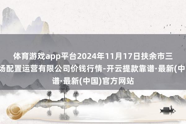 體育游戲app平臺2024年11月17日扶余市三井子園區商場配置運營有限公司價錢行情-開云提款靠譜·最新(中國)官方網站