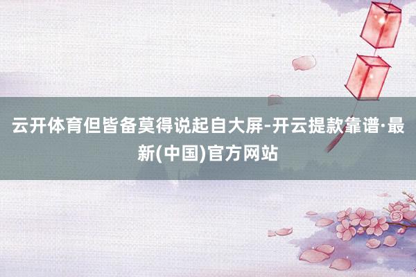 云開體育但皆備莫得說(shuō)起自大屏-開云提款靠譜·最新(中國(guó))官方網(wǎng)站