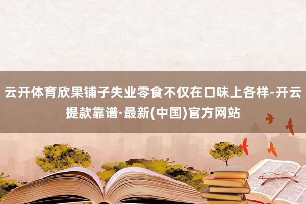 云開體育欣果鋪子失業零食不僅在口味上各樣-開云提款靠譜·最新(中國)官方網站