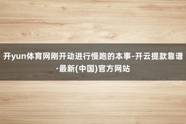 開yun體育網(wǎng)剛開動進行慢跑的本事-開云提款靠譜·最新(中國)官方網(wǎng)站