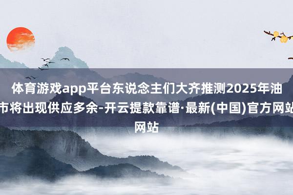 體育游戲app平臺東說念主們大齊推測2025年油市將出現(xiàn)供應(yīng)多余-開云提款靠譜·最新(中國)官方網(wǎng)站
