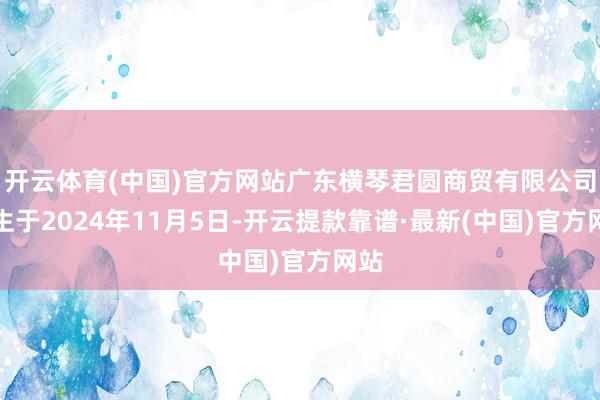 開云體育(中國)官方網站廣東橫琴君圓商貿有限公司誕生于2024年11月5日-開云提款靠譜·最新(中國)官方網站