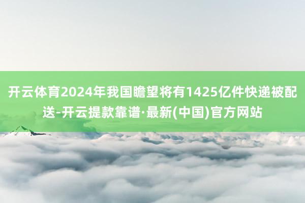 開云體育2024年我國瞻望將有1425億件快遞被配送-開云提款靠譜·最新(中國)官方網站