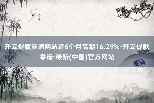 開云提款靠譜網站近6個月高潮16.29%-開云提款靠譜·最新(中國)官方網站