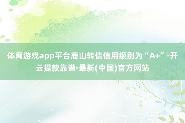 體育游戲app平臺鹿山轉(zhuǎn)債信用級別為“A+”-開云提款靠譜·最新(中國)官方網(wǎng)站
