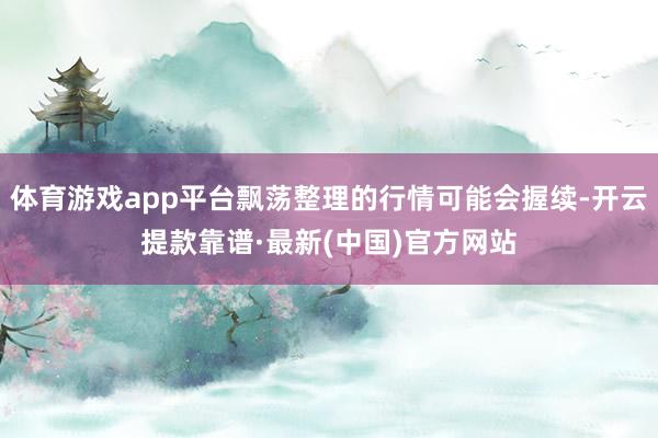 體育游戲app平臺(tái)飄蕩整理的行情可能會(huì)握續(xù)-開(kāi)云提款靠譜·最新(中國(guó))官方網(wǎng)站
