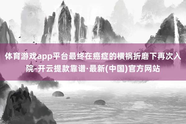 體育游戲app平臺最終在癌癥的橫禍折磨下再次入院-開云提款靠譜·最新(中國)官方網(wǎng)站