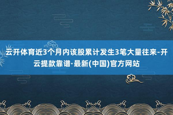 云開體育近3個月內該股累計發生3筆大量往來-開云提款靠譜·最新(中國)官方網站