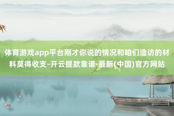 體育游戲app平臺剛才你說的情況和咱們造訪的材料莫得收支-開云提款靠譜·最新(中國)官方網(wǎng)站