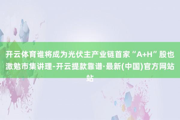 開云體育誰將成為光伏主產業鏈首家“A+H”股也激勉市集講理-開云提款靠譜·最新(中國)官方網站