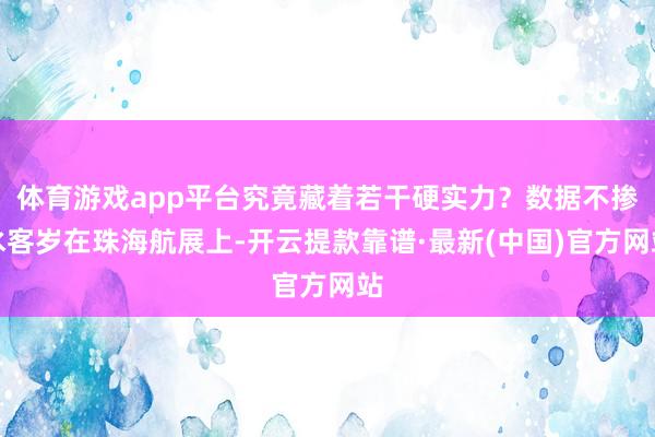 體育游戲app平臺究竟藏著若干硬實力?數據不摻水客歲在珠海航展上-開云提款靠譜·最新(中國)官方網站