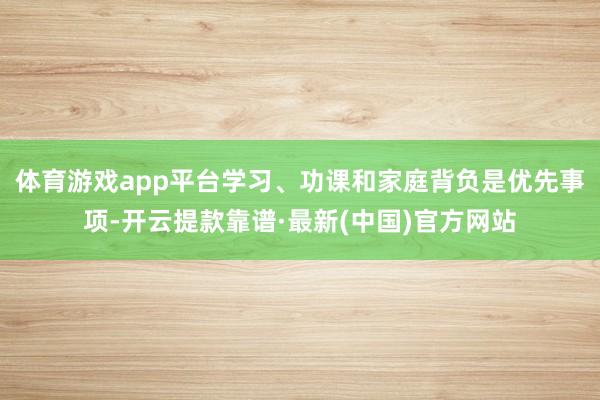 體育游戲app平臺學習、功課和家庭背負是優先事項-開云提款靠譜·最新(中國)官方網站