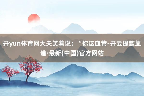 開yun體育網大夫笑著說:“你這血管-開云提款靠譜·最新(中國)官方網站