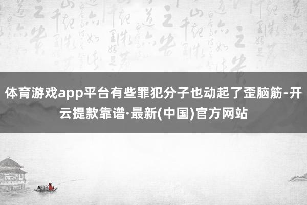 體育游戲app平臺有些罪犯分子也動起了歪腦筋-開云提款靠譜·最新(中國)官方網站