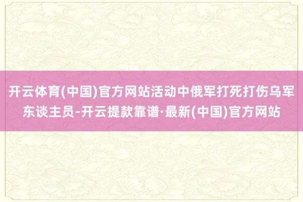 開云體育(中國)官方網站活動中俄軍打死打傷烏軍東談主員-開云提款靠譜·最新(中國)官方網站